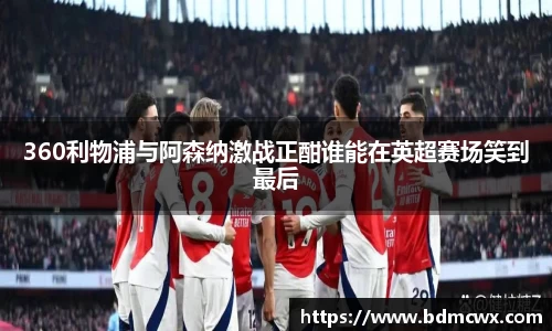 360利物浦与阿森纳激战正酣谁能在英超赛场笑到最后
